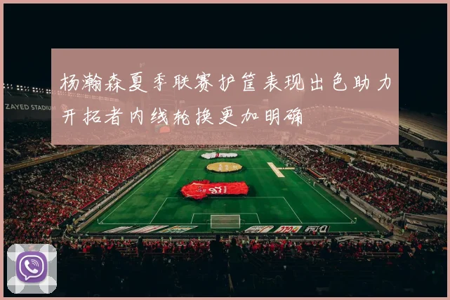 杨瀚森夏季联赛护筐表现出色助力开拓者内线轮换更加明确